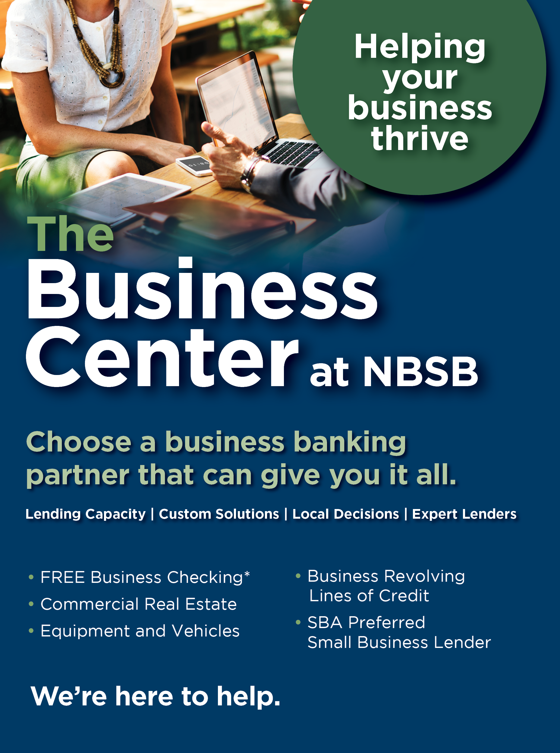 Helping your business thrive. The Business Center at NBSB. Choose a business banking partner that can give you it all. Lending capacity, custom solutions, local decisions and expert lenders. NBSB offers, free Business Checking. See disclosure. Commercial Real Estate loans, Equipment and vehicle loans, business revolving lines of credit and they are an SBA preferred business lender. We’re here to help.
