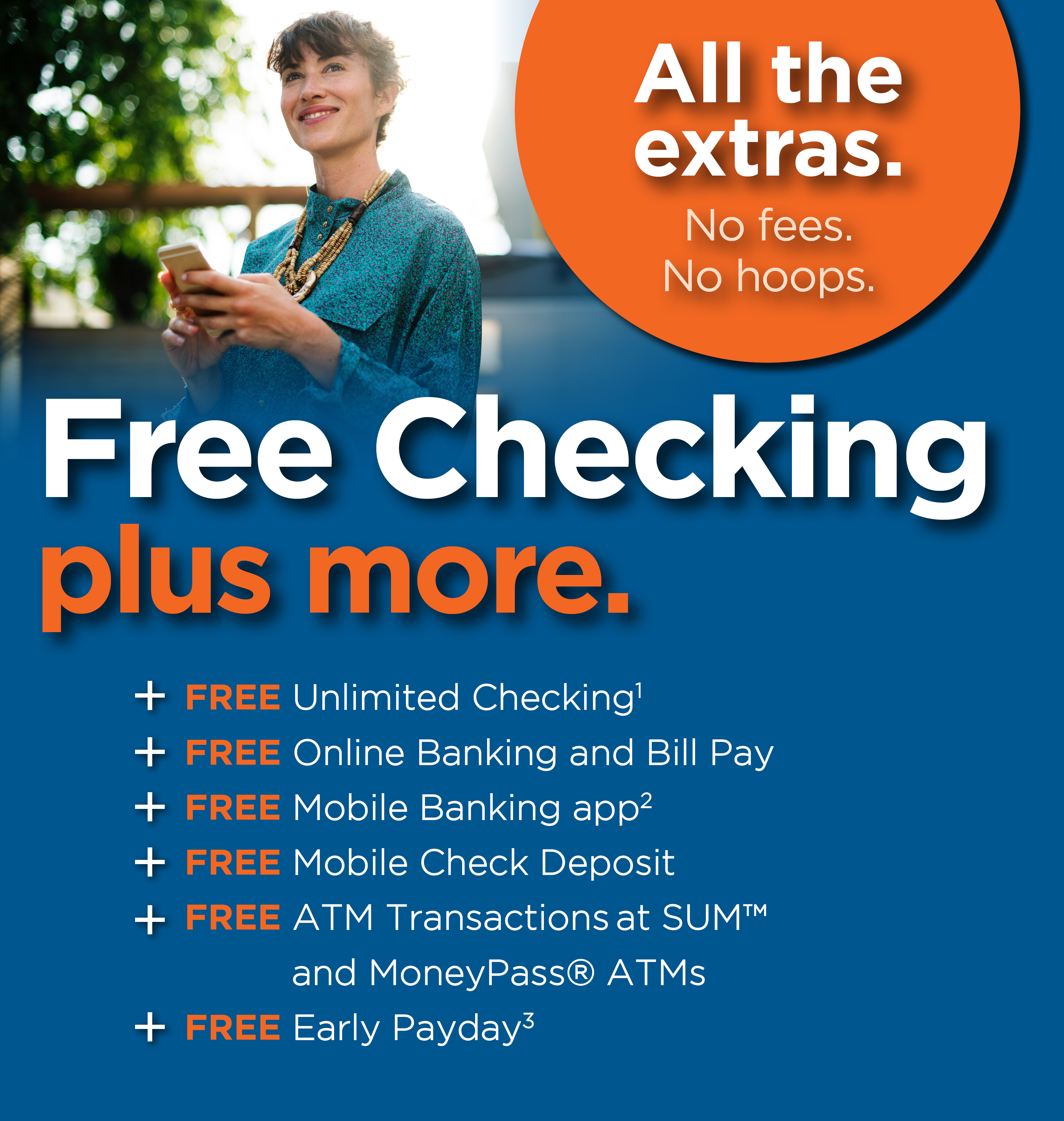 Free Checking plus more. All the extras with no fees and no hoops. Plus FREE Unlimited Checking. Superscript 1. Disclosure in footer. Plus FREE Online Banking and Bill Pay. Plus FREE Mobile Banking app. Superscript 2. Disclosure in footer. Plus FREE Mobile Check Deposit. Plus FREE ATM Transactions at SUM™ and MoneyPass® ATMs. Plus FREE Early Payday. Superscript 3. Disclosure in footer.